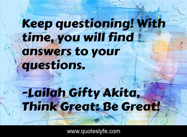 Keep questioning! With time, you will find answers to your questions.