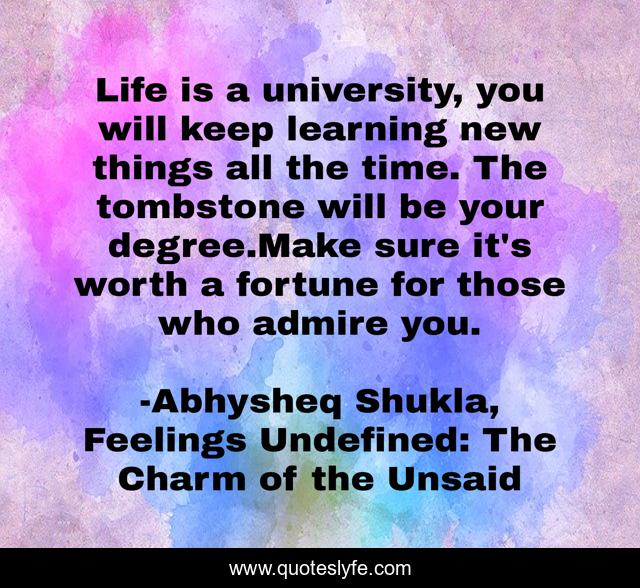 Life is a university, you will keep learning new things all the time. The tombstone will be your degree.Make sure it's worth a fortune for those who admire you.