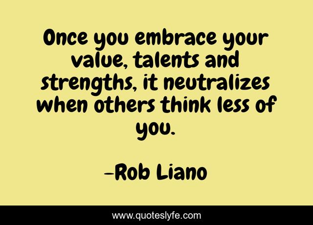 Once you embrace your value, talents and strengths, it neutralizes when others think less of you.