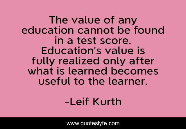 The value of any education cannot be found in a test score. Education’s value is fully realized only after what is learned becomes useful to the learner.