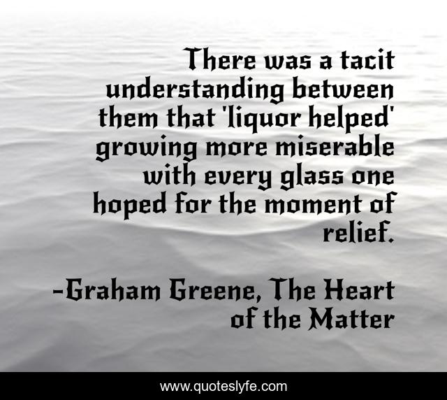 There was a tacit understanding between them that 'liquor helped' growing more miserable with every glass one hoped for the moment of relief.