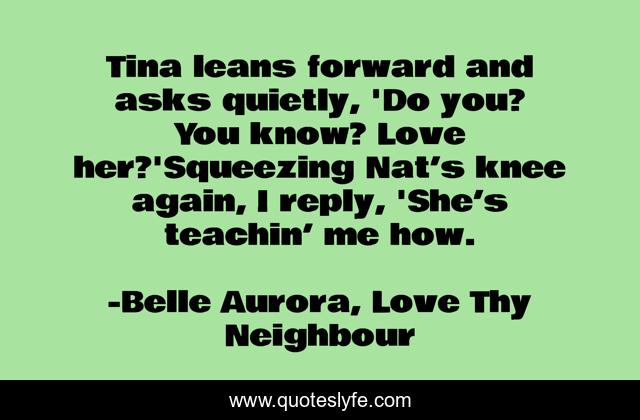 Tina leans forward and asks quietly, 'Do you? You know? Love her?'Squeezing Nat’s knee again, I reply, 'She’s teachin’ me how.