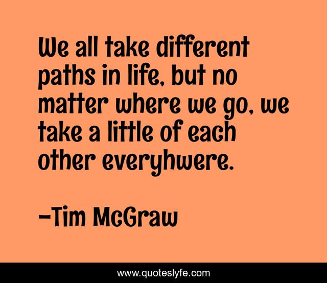 We all take different paths in life, but no matter where we go, we take a little of each other everyhwere.