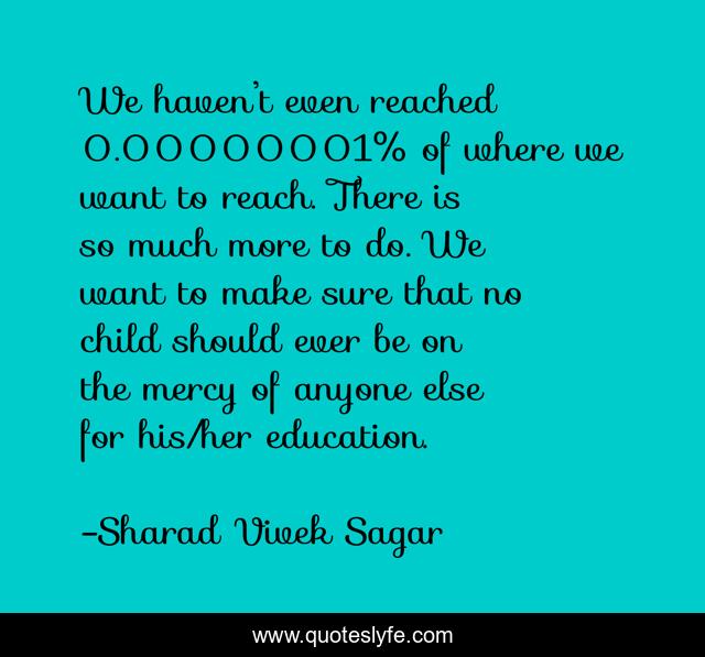 We haven’t even reached 0.00000001% of where we want to reach. There is so much more to do. We want to make sure that no child should ever be on the mercy of anyone else for his/her education.