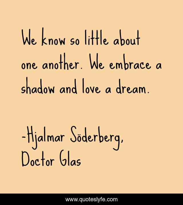 We know so little about one another. We embrace a shadow and love a dream.