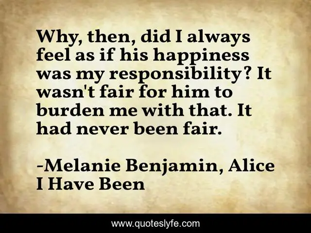 Why, then, did I always feel as if his happiness was my responsibility? It wasn't fair for him to burden me with that. It had never been fair.