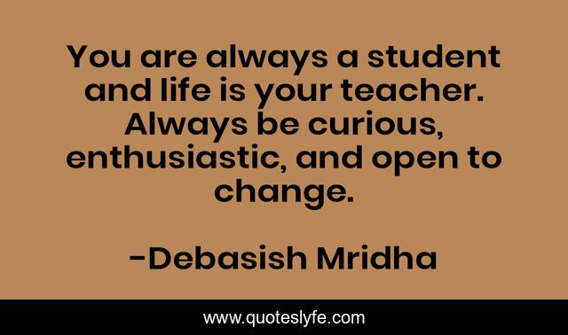 You are always a student and life is your teacher. Always be curious, enthusiastic, and open to change.