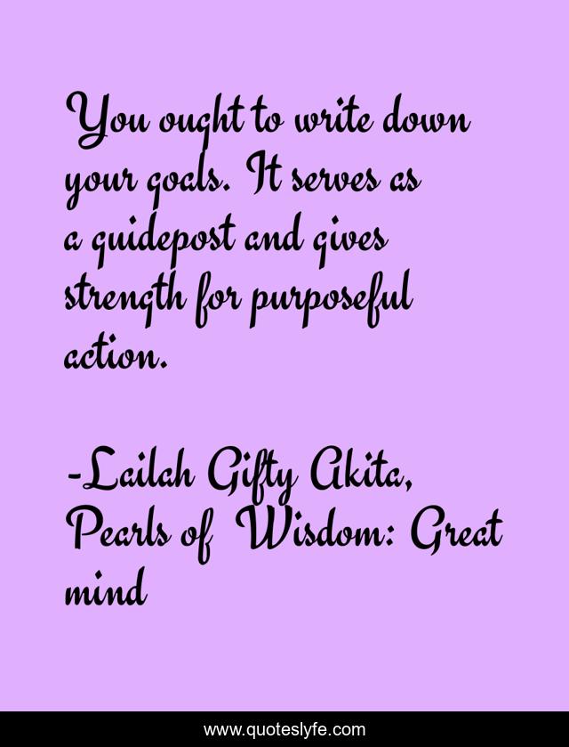 You ought to write down your goals. It serves as a guidepost and gives strength for purposeful action.