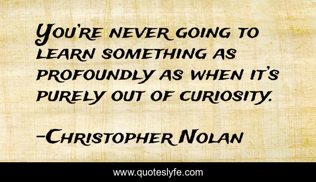 You’re never going to learn something as profoundly as when it’s purely out of curiosity.