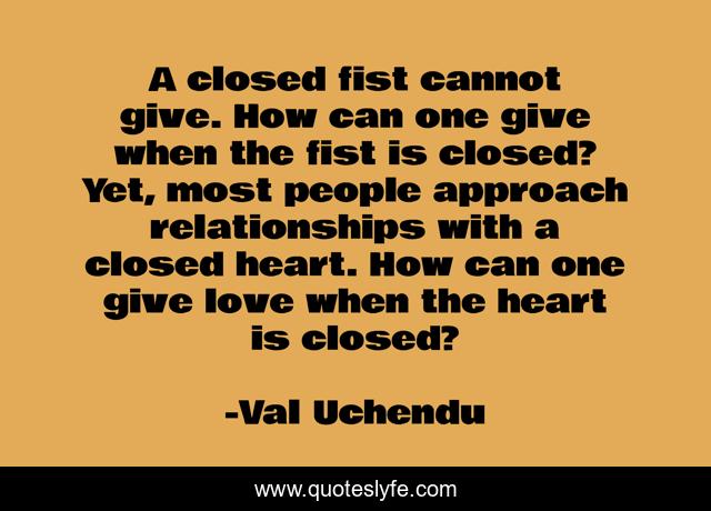 A closed fist cannot give. How can one give when the fist is closed? Yet, most people approach relationships with a closed heart. How can one give love when the heart is closed?