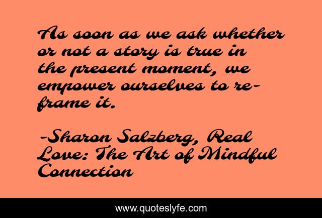 As soon as we ask whether or not a story is true in the present moment, we empower ourselves to re-frame it.