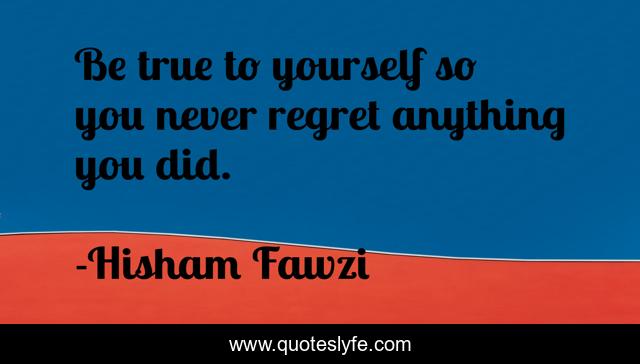 Be true to yourself so you never regret anything you did.