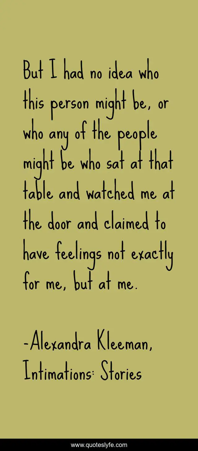 But I had no idea who this person might be, or who any of the people might be who sat at that table and watched me at the door and claimed to have feelings not exactly for me, but at me.