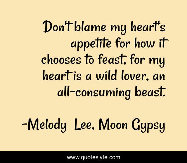 Don't blame my heart's appetite for how it chooses to feast, for my heart is a wild lover, an all-consuming beast.