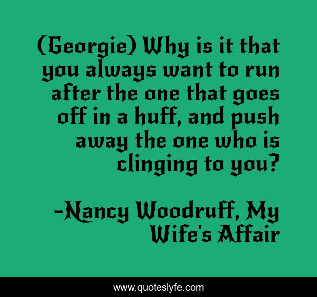 (Georgie) Why is it that you always want to run after the one that goes off in a huff, and push away the one who is clinging to you?