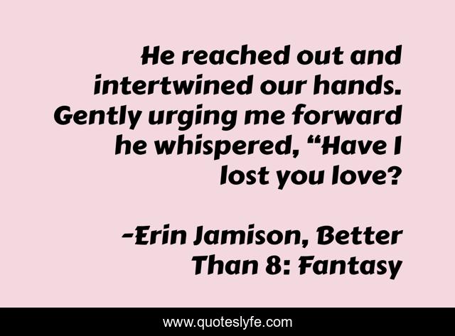 He reached out and intertwined our hands. Gently urging me forward he whispered, “Have I lost you love?
