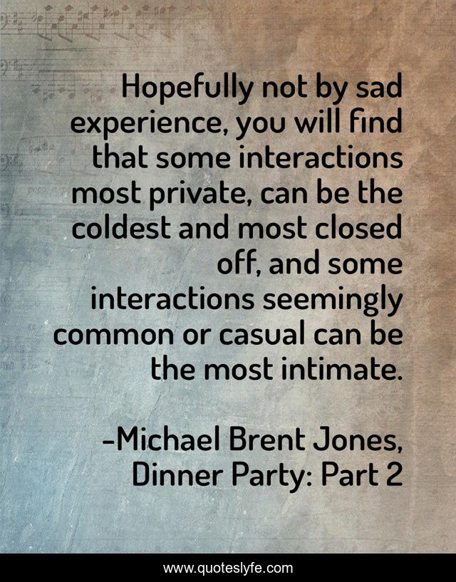 Hopefully not by sad experience, you will find that some interactions most private, can be the coldest and most closed off, and some interactions seemingly common or casual can be the most intimate.