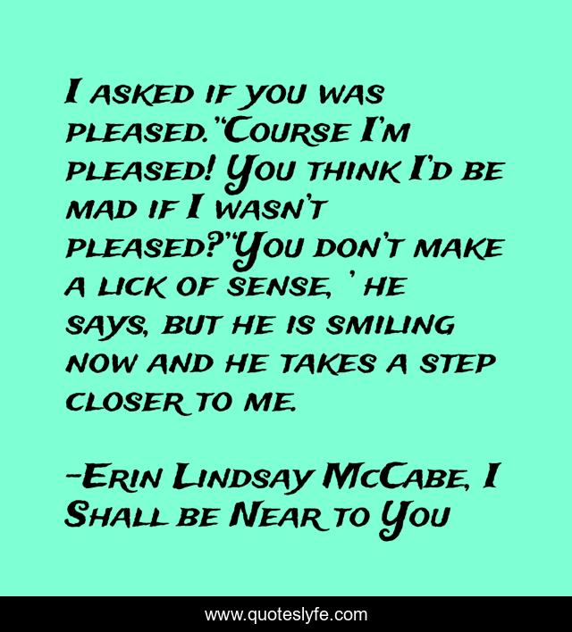 I asked if you was pleased.’‘Course I’m pleased! You think I’d be mad if I wasn’t pleased?’‘You don’t make a lick of sense, ’ he says, but he is smiling now and he takes a step closer to me.
