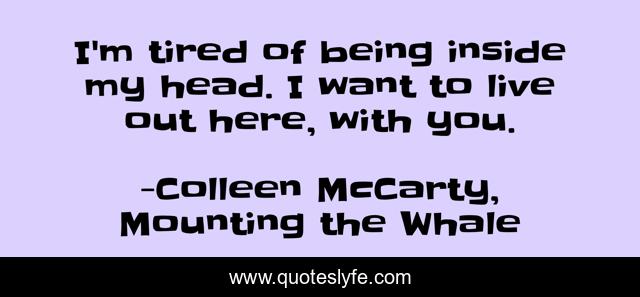 I'm tired of being inside my head. I want to live out here, with you.