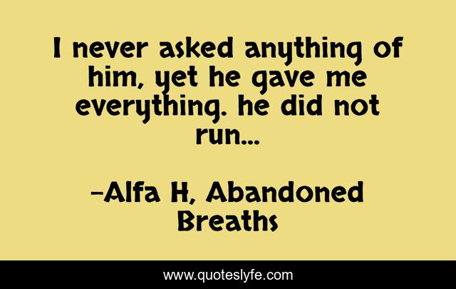 I never asked anything of him, yet he gave me everything. he did not run...