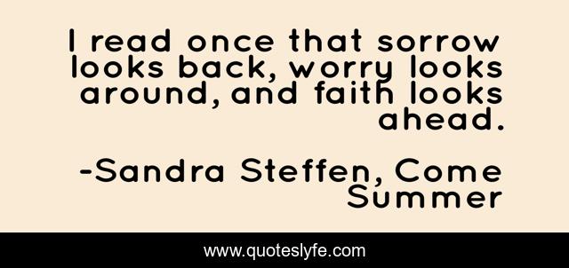 I read once that sorrow looks back, worry looks around, and faith looks ahead.