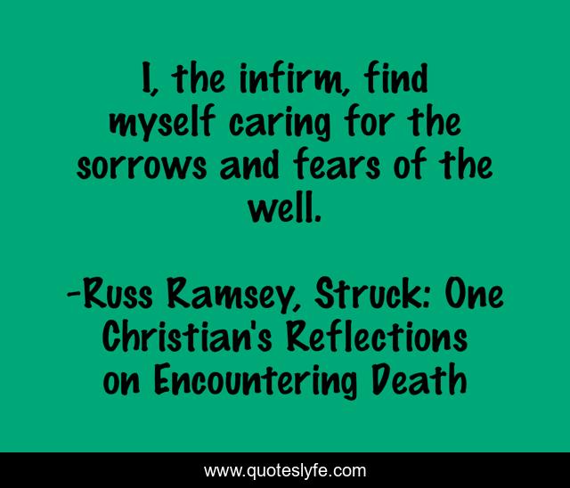I, the infirm, find myself caring for the sorrows and fears of the well.
