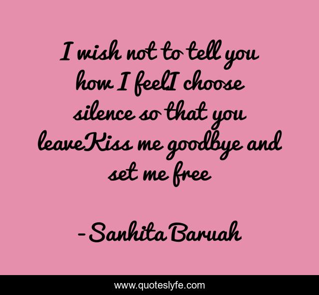 I wish not to tell you how I feelI choose silence so that you leaveKiss me goodbye and set me free