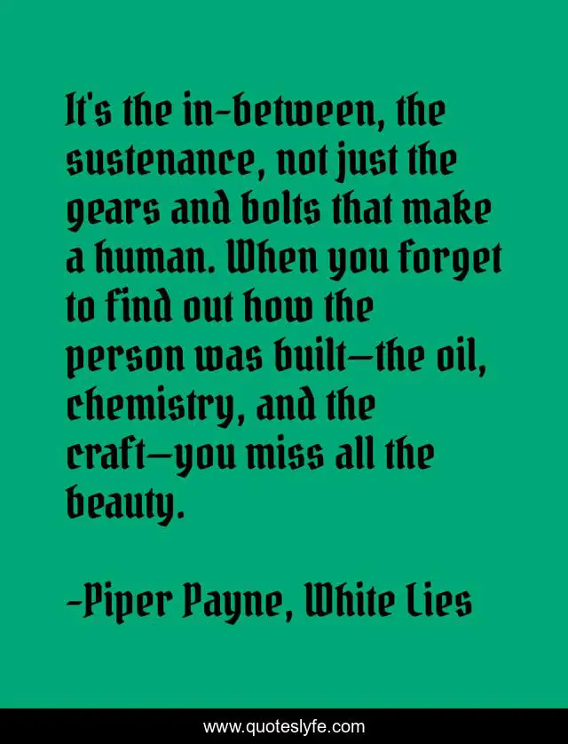 It's the in-between, the sustenance, not just the gears and bolts that make a human. When you forget to find out how the person was built—the oil, chemistry, and the craft—you miss all the beauty.