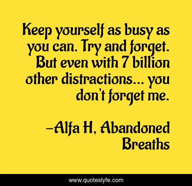 Keep yourself as busy as you can. Try and forget. But even with 7 billion other distractions... you don't forget me.