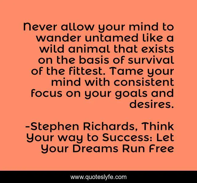 Never allow your mind to wander untamed like a wild animal that exists on the basis of survival of the fittest. Tame your mind with consistent focus on your goals and desires.