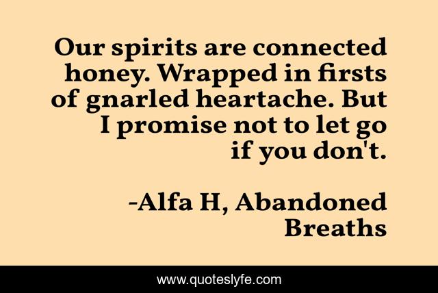 Our spirits are connected honey. Wrapped in firsts of gnarled heartache. But I promise not to let go if you don't.