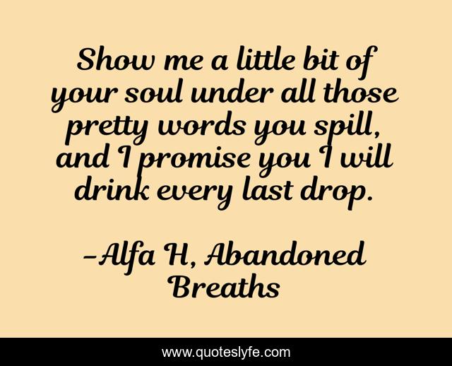 Show me a little bit of your soul under all those pretty words you spill, and I promise you I will drink every last drop.