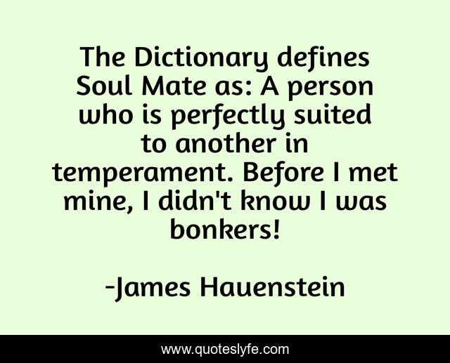 The Dictionary defines Soul Mate as: A person who is perfectly suited to another in temperament. Before I met mine, I didn't know I was bonkers!