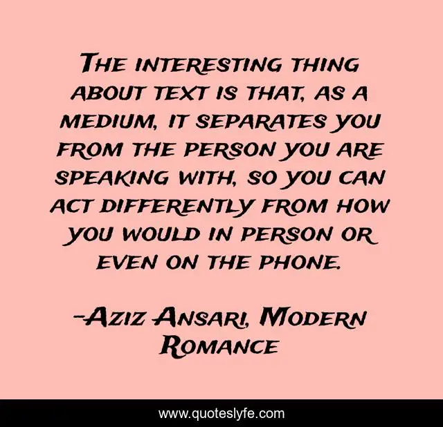 The interesting thing about text is that, as a medium, it separates you from the person you are speaking with, so you can act differently from how you would in person or even on the phone.