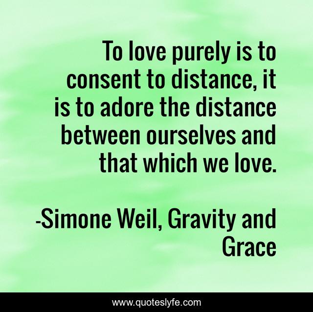 To love purely is to consent to distance, it is to adore the distance between ourselves and that which we love.