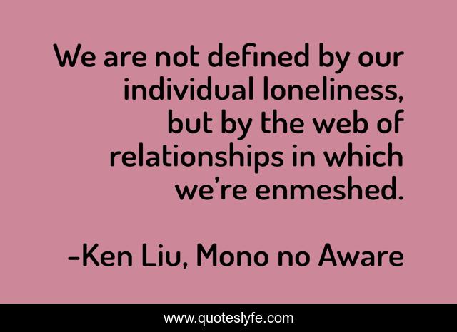 We are not defined by our individual loneliness, but by the web of relationships in which we’re enmeshed.