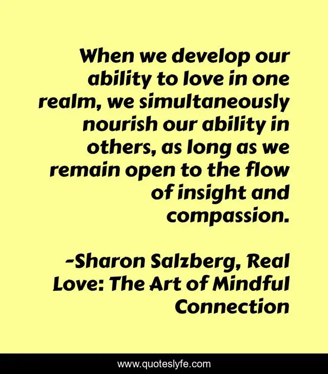 When we develop our ability to love in one realm, we simultaneously nourish our ability in others, as long as we remain open to the flow of insight and compassion.