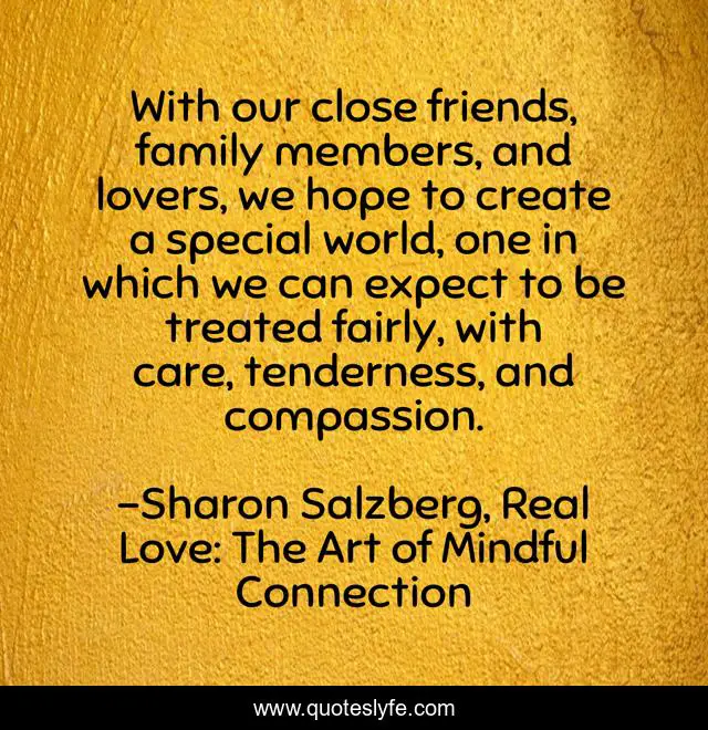 With our close friends, family members, and lovers, we hope to create a special world, one in which we can expect to be treated fairly, with care, tenderness, and compassion.