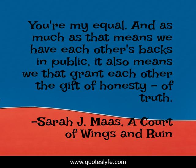 You're my equal. And as much as that means we have each other's backs in public, it also means we that grant each other the gift of honesty - of truth.