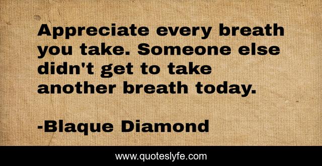 Appreciate every breath you take. Someone else didn't get to take another breath today.