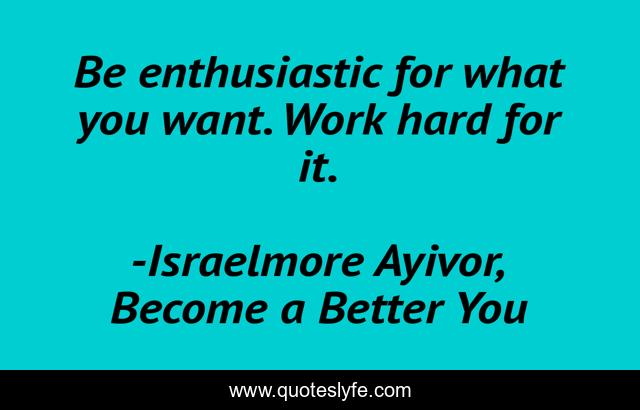 Be enthusiastic for what you want. Work hard for it.