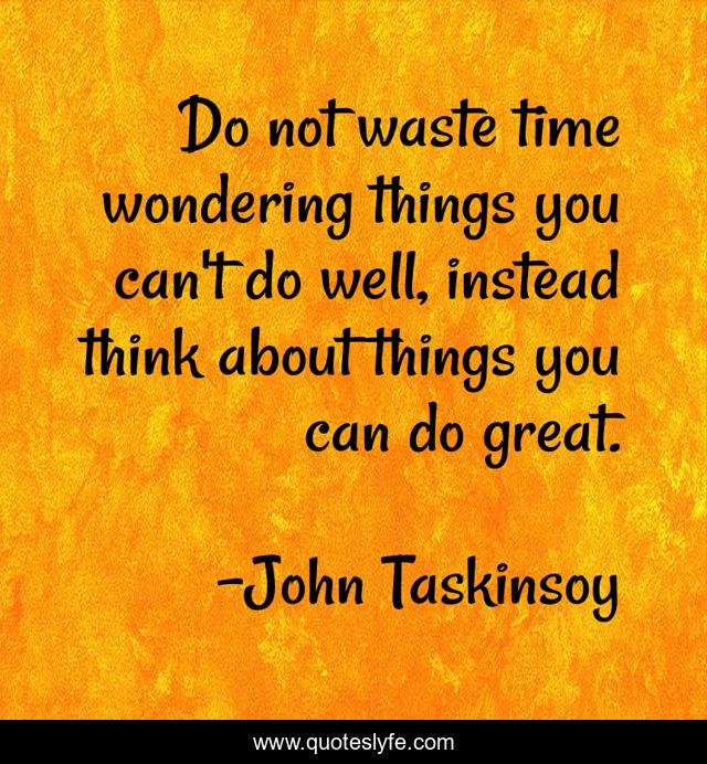 Do not waste time wondering things you can't do well, instead think about things you can do great.