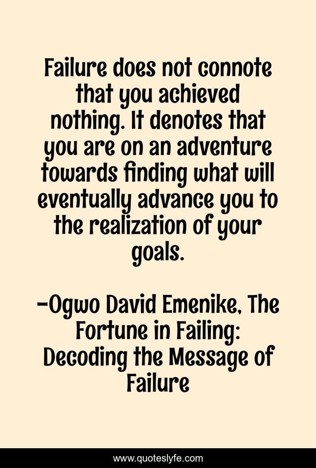 Failure does not connote that you achieved nothing. It denotes that you are on an adventure towards finding what will eventually advance you to the realization of your goals.