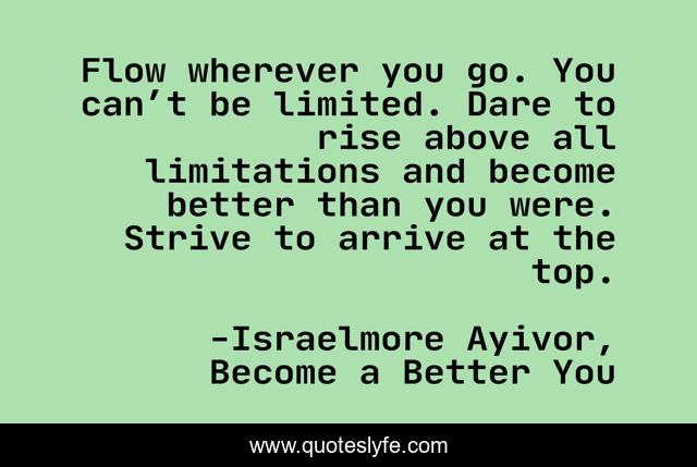 Flow wherever you go. You can’t be limited. Dare to rise above all limitations and become better than you were. Strive to arrive at the top.