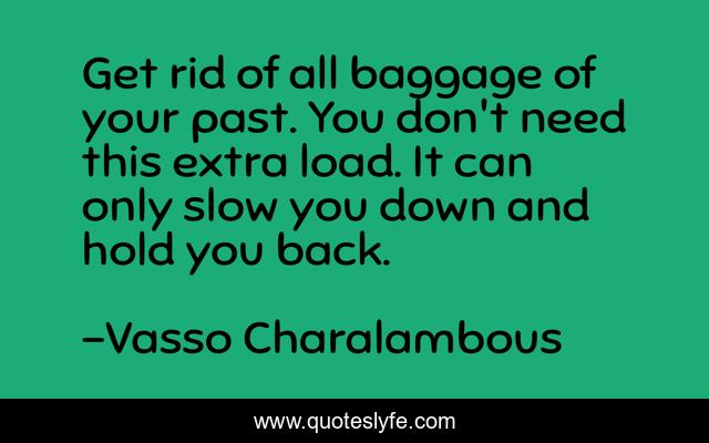 Get rid of all baggage of your past. You don't need this extra load. It can only slow you down and hold you back.