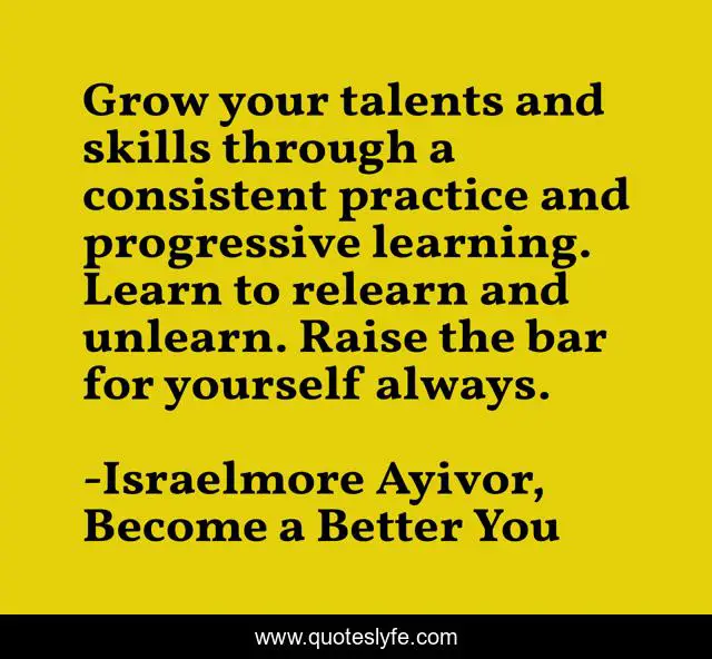 Grow your talents and skills through a consistent practice and progressive learning. Learn to relearn and unlearn. Raise the bar for yourself always.