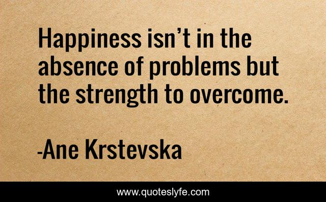 Happiness isn’t in the absence of problems but the strength to overcome.