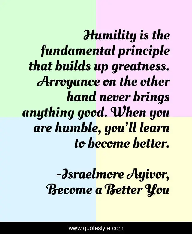 Humility is the fundamental principle that builds up greatness. Arrogance on the other hand never brings anything good. When you are humble, you’ll learn to become better.