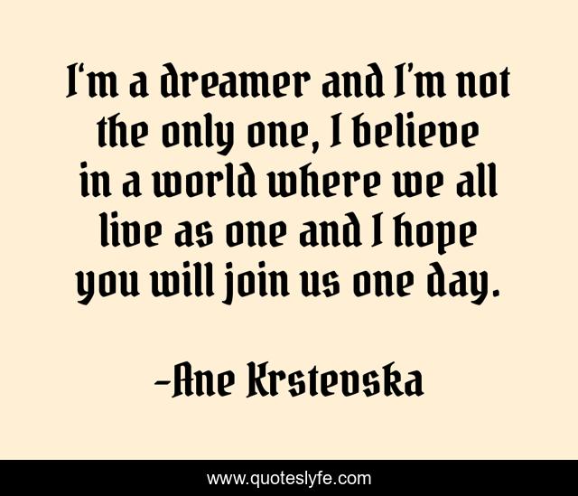 I‘m a dreamer and I’m not the only one, I believe in a world where we all live as one and I hope you will join us one day.