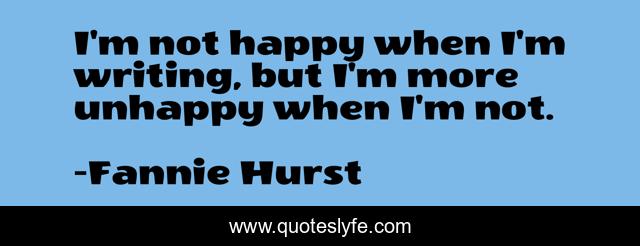 I'm not happy when I'm writing, but I'm more unhappy when I'm not.